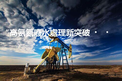 “高氨氮廢水處理新突破，綠色環(huán)保技術助力高效凈化”